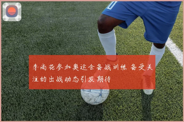 李尚花参加奥运会备战训练 备受关注的出战动态引发期待