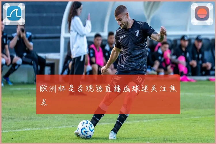 欧洲杯是否现场直播成球迷关注焦点