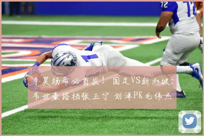 李昊杨希必首发!国足VS新加坡:韦世豪搭档张玉宁 刘洋PK毛伟杰