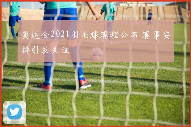 奥运会2021羽毛球赛程公布 赛事安排引发关注