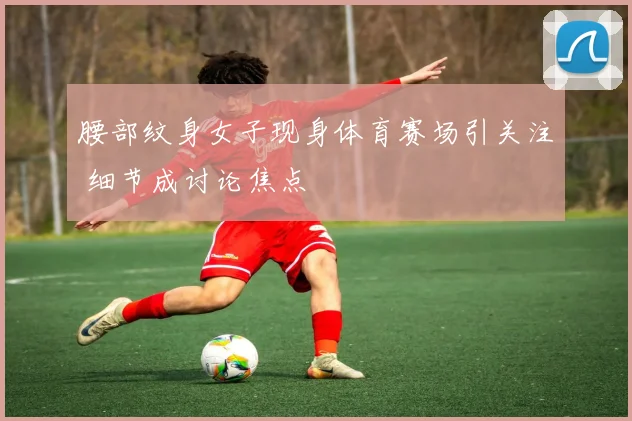 腰部纹身女子现身体育赛场引关注 细节成讨论焦点