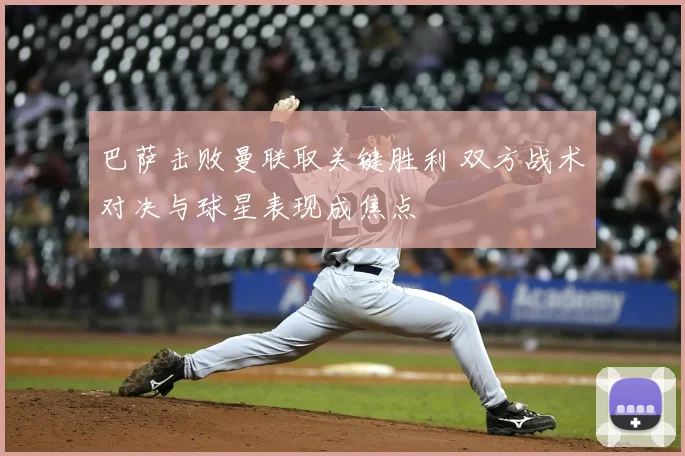 巴萨击败曼联取关键胜利 双方战术对决与球星表现成焦点