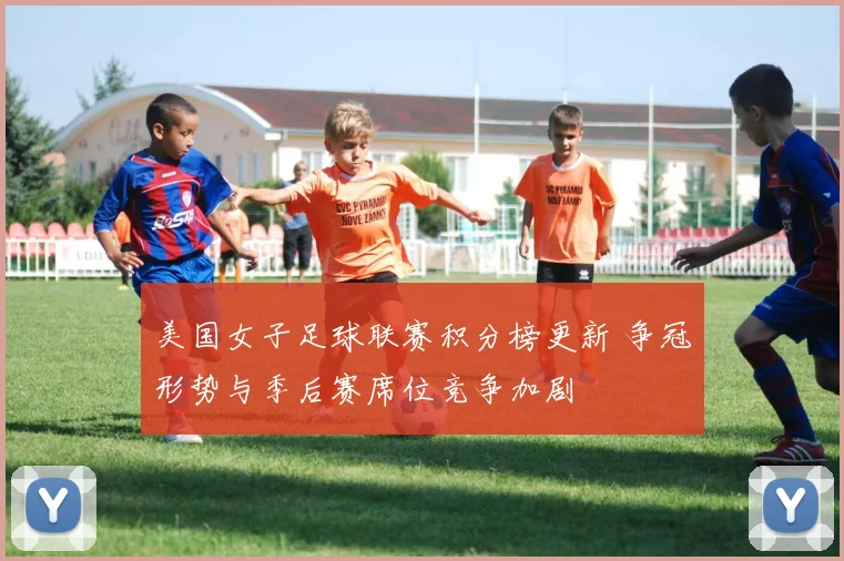 美国女子足球联赛积分榜更新 争冠形势与季后赛席位竞争加剧