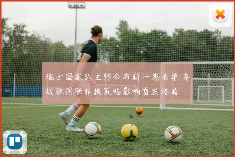 瑞士国家队主帅公布新一期名单 备战欧国联轮换策略影响首发格局
