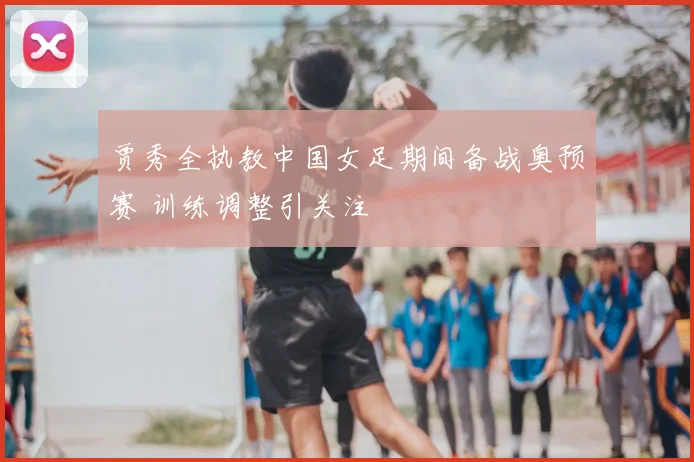 贾秀全执教中国女足期间备战奥预赛 训练调整引关注