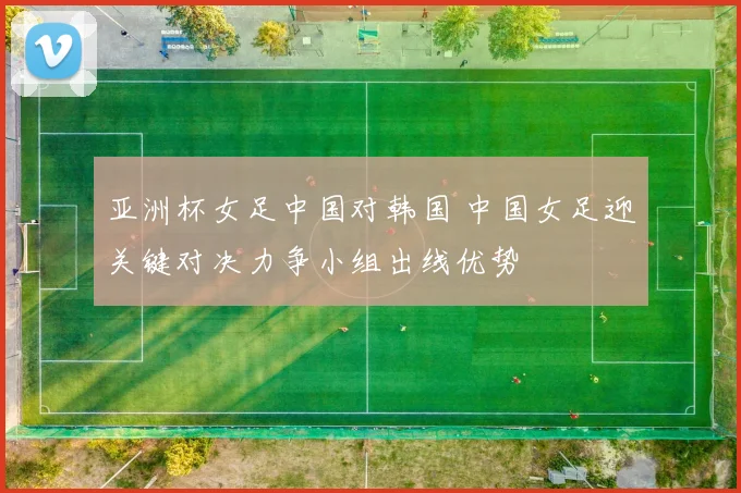 亚洲杯女足中国对韩国 中国女足迎关键对决力争小组出线优势