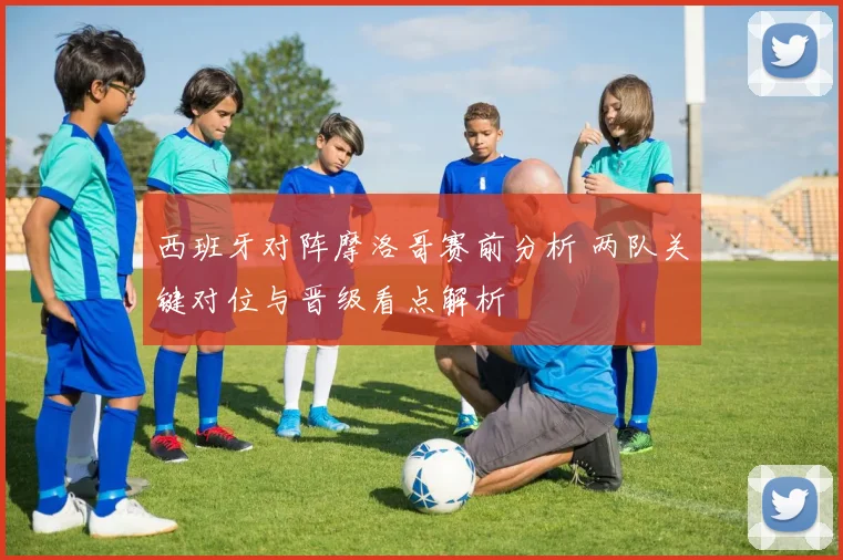 西班牙对阵摩洛哥赛前分析 两队关键对位与晋级看点解析