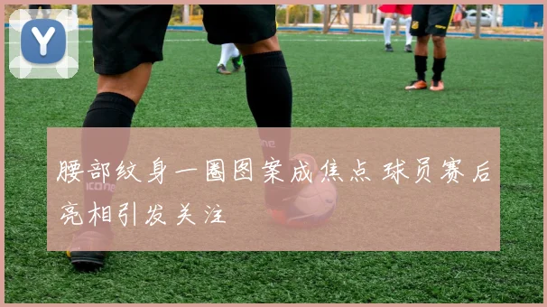 腰部纹身一圈图案成焦点 球员赛后亮相引发关注