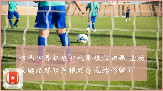 梅西世界杯经典比赛视频回顾 全场关键进球助阿根廷夺冠精彩瞬间