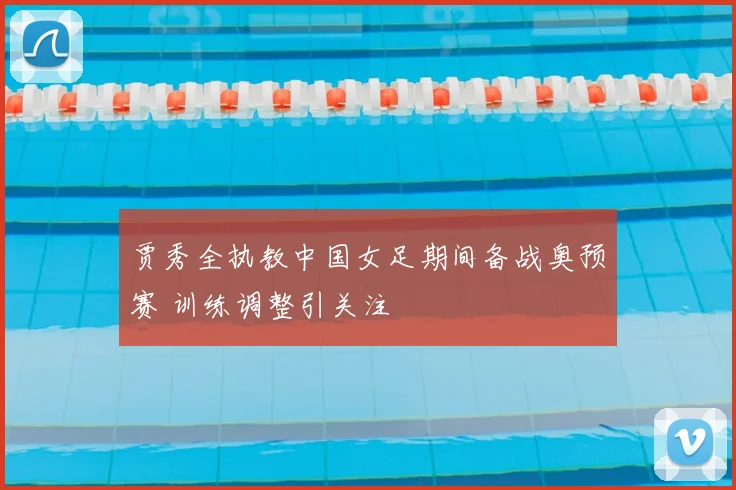 贾秀全执教中国女足期间备战奥预赛 训练调整引关注