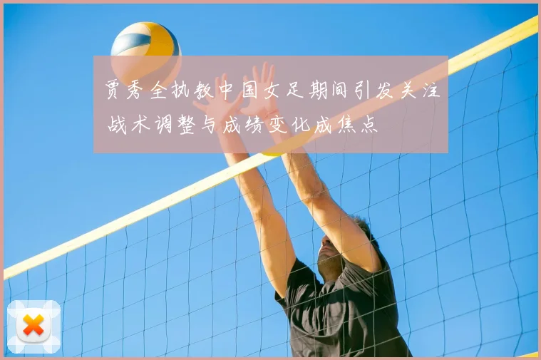 贾秀全执教中国女足期间引发关注 战术调整与成绩变化成焦点