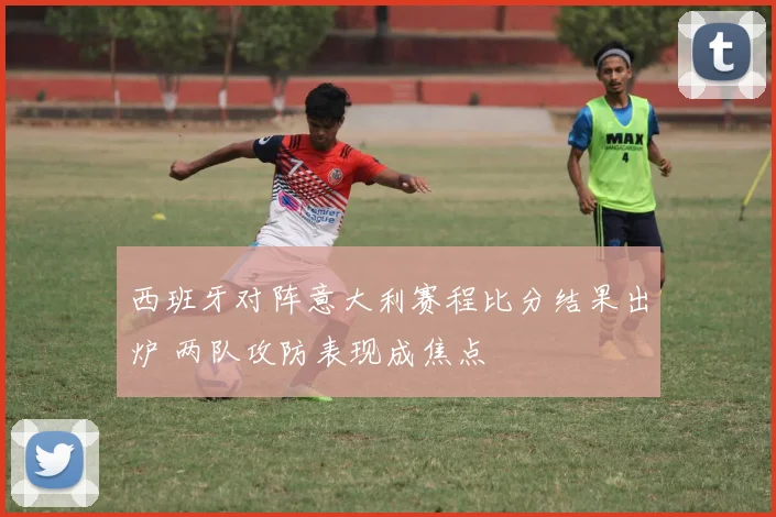 西班牙对阵意大利赛程比分结果出炉 两队攻防表现成焦点