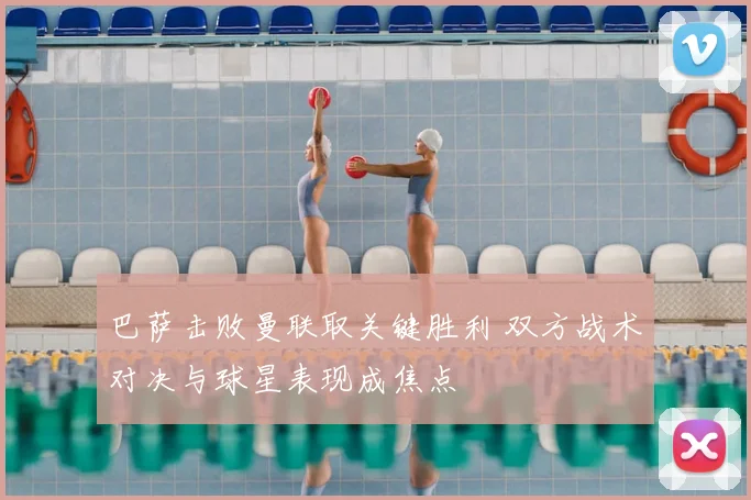 巴萨击败曼联取关键胜利 双方战术对决与球星表现成焦点