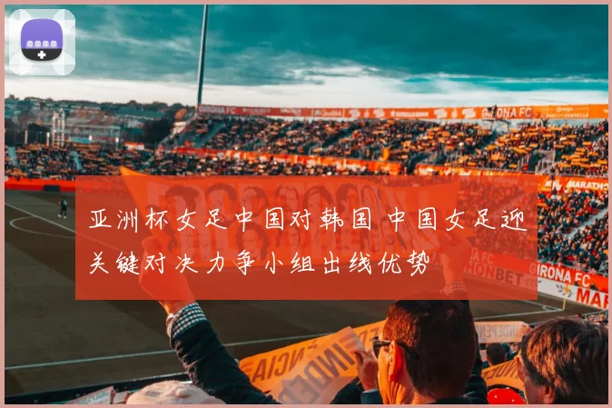 亚洲杯女足中国对韩国 中国女足迎关键对决力争小组出线优势