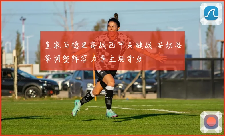 皇家马德里备战西甲关键战 安切洛蒂调整阵容力争主场拿分