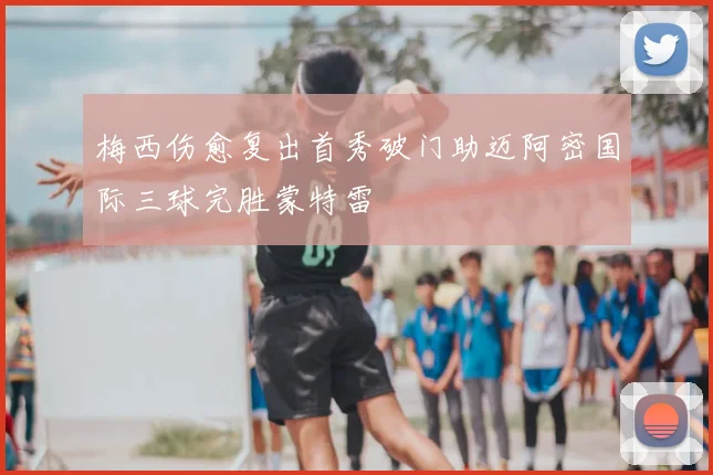 梅西伤愈复出首秀破门助迈阿密国际三球完胜蒙特雷