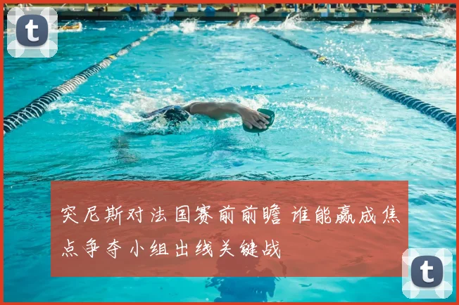 突尼斯对法国赛前前瞻 谁能赢成焦点争夺小组出线关键战