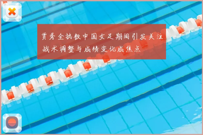 贾秀全执教中国女足期间引发关注 战术调整与成绩变化成焦点