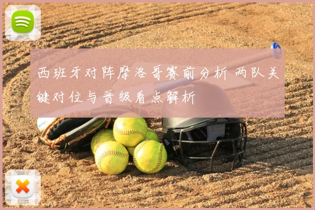 西班牙对阵摩洛哥赛前分析 两队关键对位与晋级看点解析