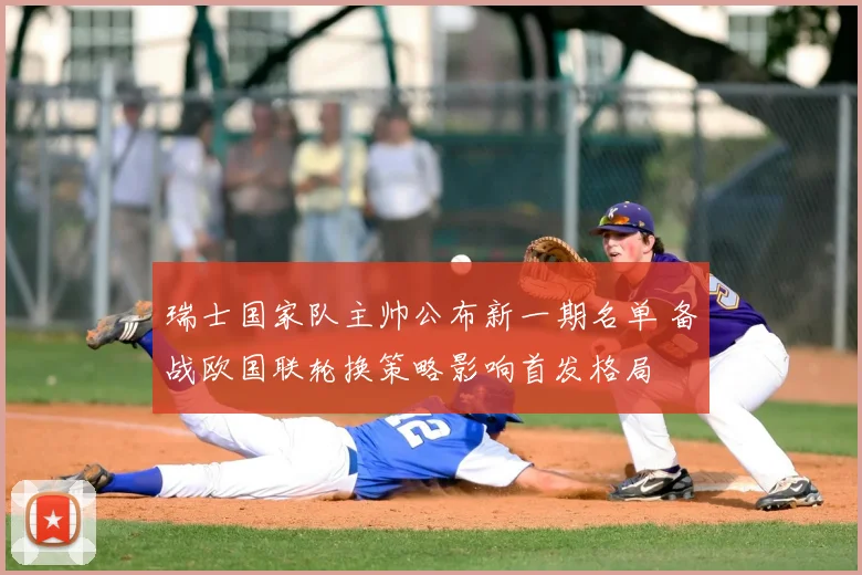 瑞士国家队主帅公布新一期名单 备战欧国联轮换策略影响首发格局