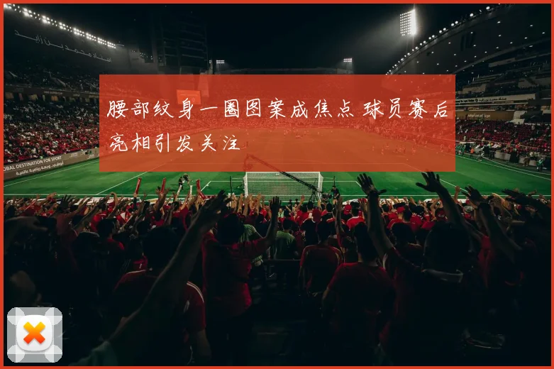 腰部纹身一圈图案成焦点 球员赛后亮相引发关注